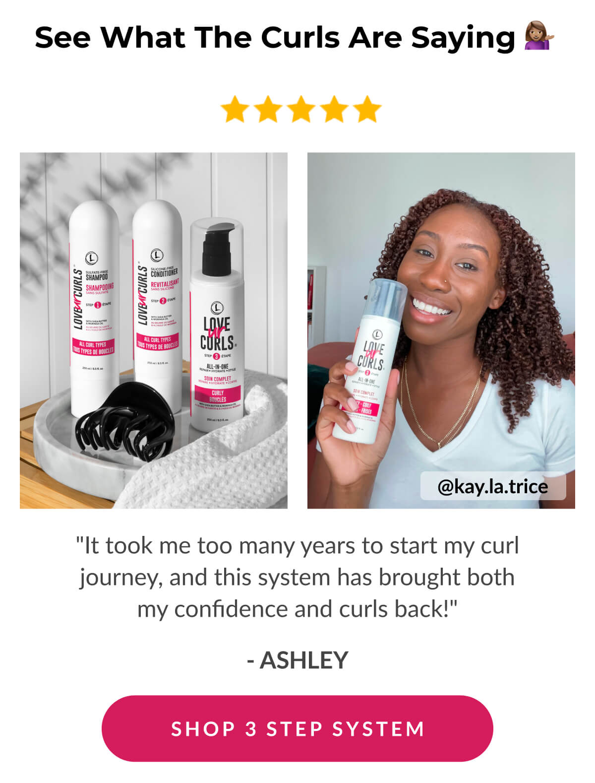 See What The Curls Are Saying "It took me too many years to start my curl journey, and this system has brought both my confidence and curls back!" - Ashley