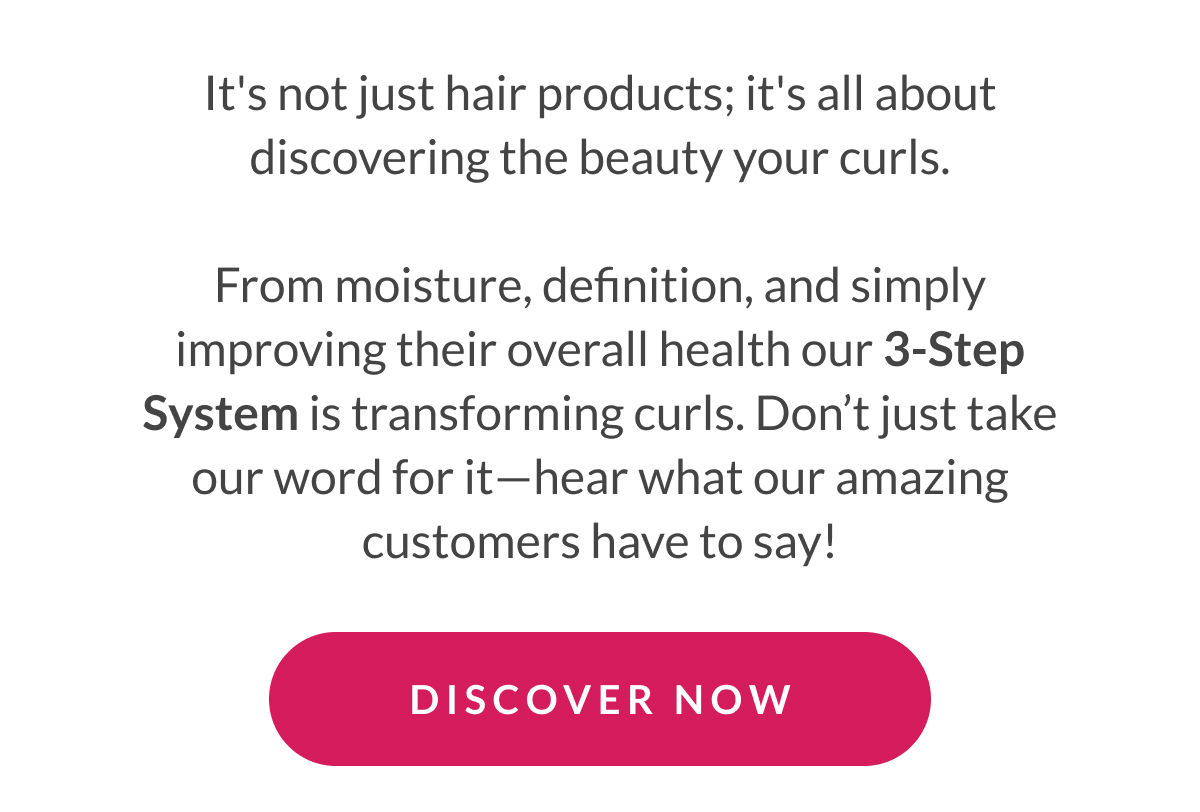 It's not just hair products; it's all about discovering the beauty your curls.  From moisture, definition, and simply improving their overall health our 3-Step System is transforming curls. Don’t just take our word for it—hear what our amazing customers have to say!