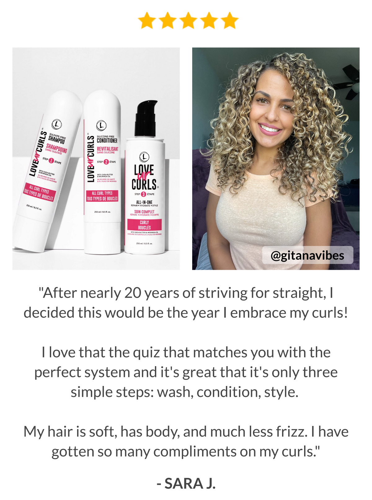 "After nearly 20 years of striving for straight, I decided this would be the year I embrace my curls!  I love that the quiz that matches you with the perfect system and it's great that it's only three simple steps: wash, condition, style.   My hair is soft, has body, and much less frizz. I have gotten so many compliments on my curls." - Sara J.