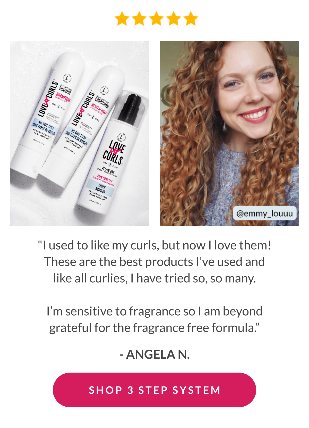 "I used to like my curls, but now I love them! These are the best products I’ve used and like all curlies, I have tried so, so many.  I’m sensitive to fragrance so I am beyond grateful for the fragrance free formula.” - Angela N.